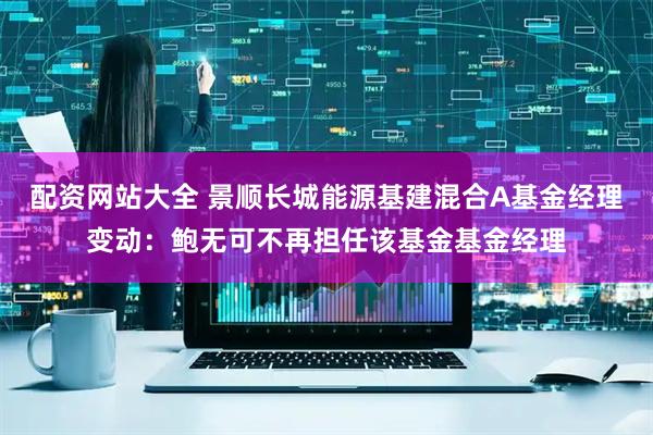 配资网站大全 景顺长城能源基建混合A基金经理变动：鲍无可不再担任该基金基金经理