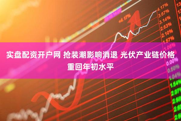 实盘配资开户网 抢装潮影响消退 光伏产业链价格重回年初水平