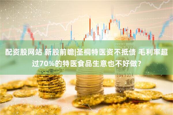 配资股网站 新股前瞻|圣桐特医资不抵债 毛利率超过70%的特医食品生意也不好做？