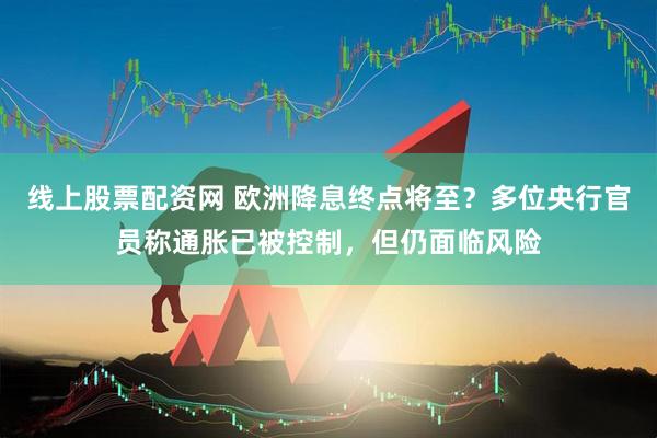 线上股票配资网 欧洲降息终点将至？多位央行官员称通胀已被控制，但仍面临风险