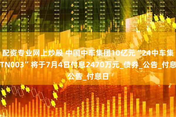 配资专业网上炒股 中国中车集团10亿元“24中车集MTN003”将于7月4日付息2470万元_债券_公告_付息日
