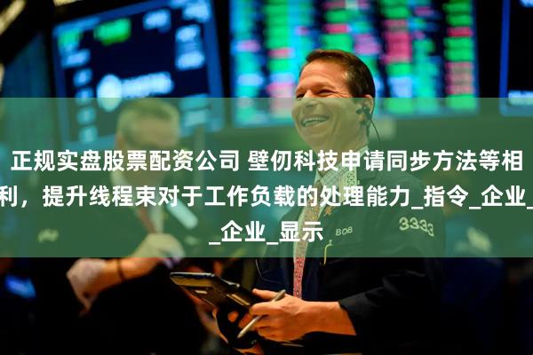正规实盘股票配资公司 壁仞科技申请同步方法等相关专利，提升线程束对于工作负载的处理能力_指令_企业_显示